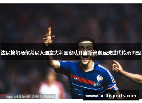 达尼埃尔马尔蒂尼入选意大利国家队开启新篇章足球世代传承再现 达尼埃尔马尔蒂尼入选意大利国家队开启新篇章足球世代传承再现