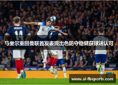 马奎尔重回曼联首发表现出色防守稳健获球迷认可