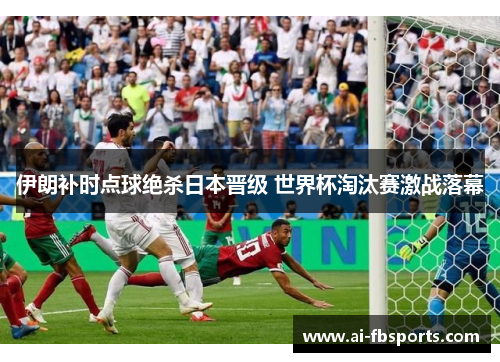 伊朗补时点球绝杀日本晋级 世界杯淘汰赛激战落幕